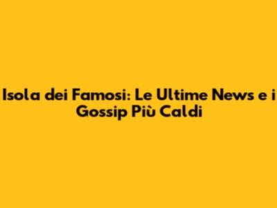 Isola dei Famosi: Le Ultime News e i Gossip Più Caldi