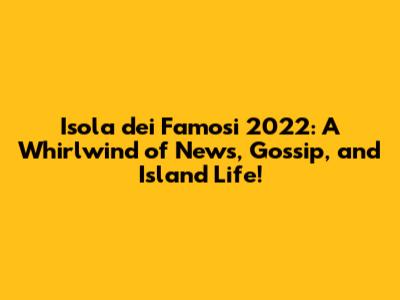 Isola dei Famosi 2022: A Whirlwind of News, Gossip, and Island Life!