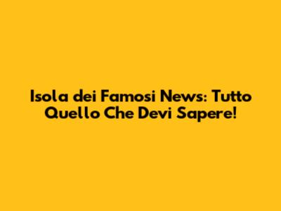 Isola dei Famosi News: Tutto Quello Che Devi Sapere!