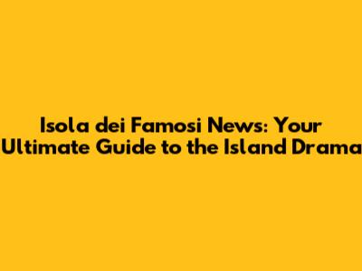 Isola dei Famosi News: Your Ultimate Guide to the Island Drama