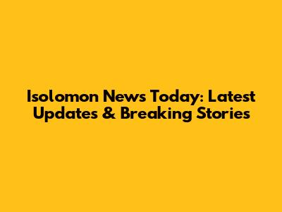 Isolomon News Today: Latest Updates & Breaking Stories