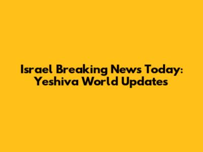 Israel Breaking News Today: Yeshiva World Updates