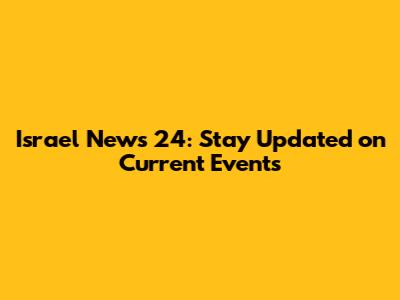 Israel News 24: Stay Updated on Current Events
