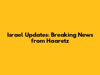 Israel Updates: Breaking News from Haaretz