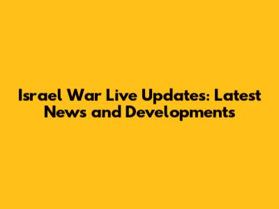 Israel War Live Updates: Latest News and Developments