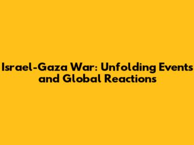 Israel-Gaza War: Unfolding Events and Global Reactions