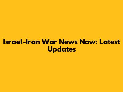 Israel-Iran War News Now: Latest Updates