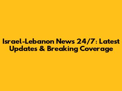 Israel-Lebanon News 24/7: Latest Updates & Breaking Coverage
