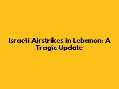 Israeli Airstrikes in Lebanon: A Tragic Update