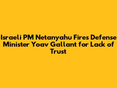 Israeli PM Netanyahu Fires Defense Minister Yoav Gallant for Lack of Trust