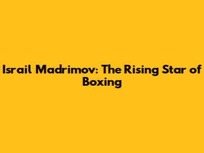 Israil Madrimov: The Rising Star of Boxing