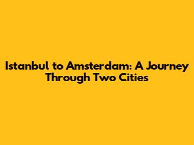 Istanbul to Amsterdam: A Journey Through Two Cities