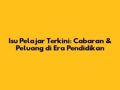 Isu Pelajar Terkini: Cabaran & Peluang di Era Pendidikan