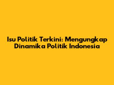 Isu Politik Terkini: Mengungkap Dinamika Politik Indonesia