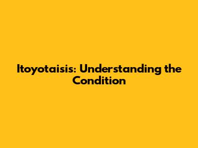 Itoyotaisis: Understanding the Condition