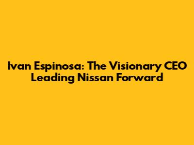 Ivan Espinosa: The Visionary CEO Leading Nissan Forward