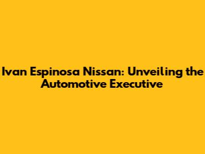 Ivan Espinosa Nissan: Unveiling the Automotive Executive