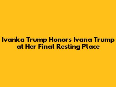 Ivanka Trump Honors Ivana Trump at Her Final Resting Place
