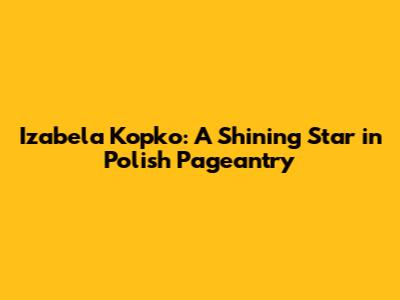 Izabela Kopko: A Shining Star in Polish Pageantry