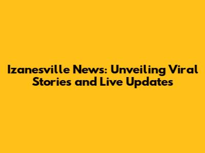 Izanesville News: Unveiling Viral Stories and Live Updates