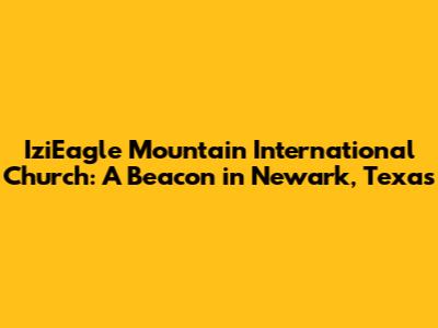 IziEagle Mountain International Church: A Beacon in Newark, Texas