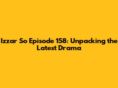 Izzar So Episode 158: Unpacking the Latest Drama
