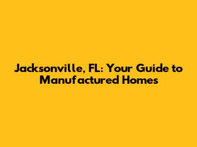 Jacksonville, FL: Your Guide to Manufactured Homes