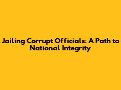 Jailing Corrupt Officials: A Path to National Integrity