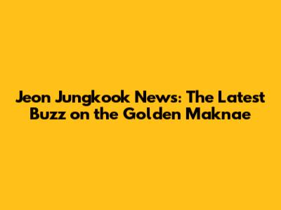 Jeon Jungkook News: The Latest Buzz on the Golden Maknae