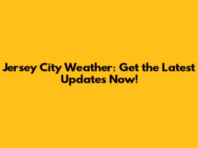 Jersey City Weather: Get the Latest Updates Now!