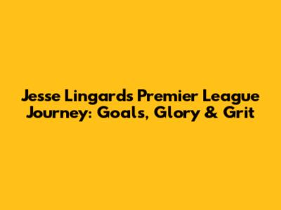 Jesse Lingard's Premier League Journey: Goals, Glory & Grit