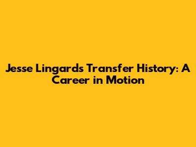 Jesse Lingard's Transfer History: A Career in Motion
