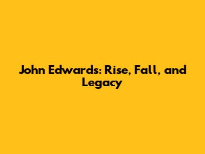John Edwards: Rise, Fall, and Legacy