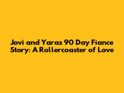 Jovi and Yara's 90 Day Fiance Story: A Rollercoaster of Love