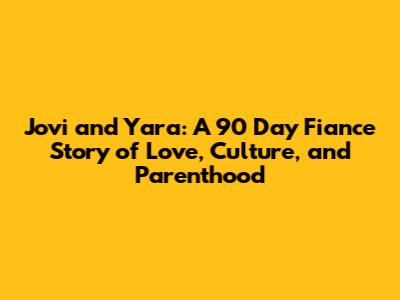 Jovi and Yara: A 90 Day Fiance Story of Love, Culture, and Parenthood