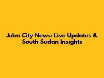 Juba City News: Live Updates & South Sudan Insights