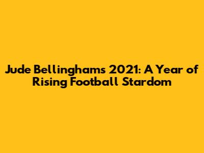 Jude Bellingham's 2021: A Year of Rising Football Stardom
