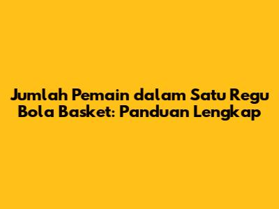 Jumlah Pemain dalam Satu Regu Bola Basket: Panduan Lengkap