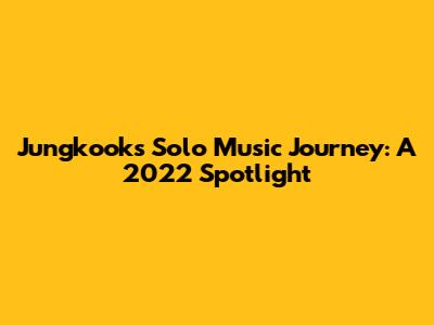 Jungkook's Solo Music Journey: A 2022 Spotlight