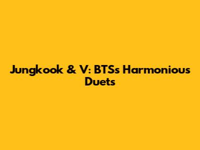 Jungkook & V: BTS's Harmonious Duets