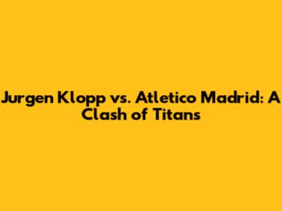 Jurgen Klopp vs. Atletico Madrid: A Clash of Titans
