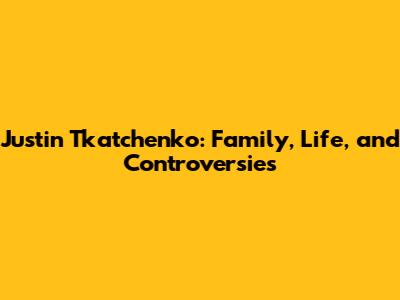 Justin Tkatchenko: Family, Life, and Controversies