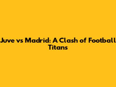 Juve vs Madrid: A Clash of Football Titans