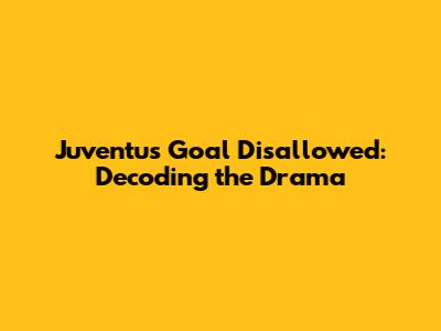Juventus Goal Disallowed: Decoding the Drama