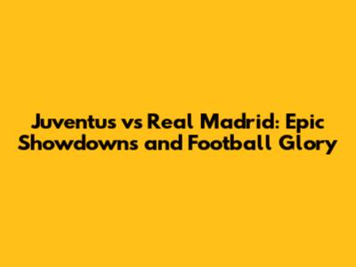 Juventus vs Real Madrid: Epic Showdowns and Football Glory