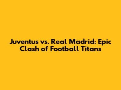 Juventus vs. Real Madrid: Epic Clash of Football Titans
