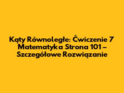 Kąty Równoległe: Ćwiczenie 7 Matematyka Strona 101 – Szczegółowe Rozwiązanie