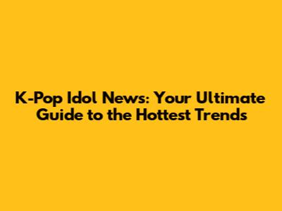 K-Pop Idol News: Your Ultimate Guide to the Hottest Trends