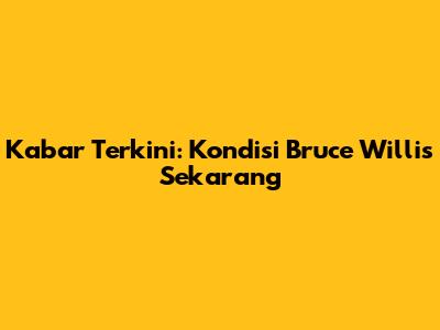 Kabar Terkini: Kondisi Bruce Willis Sekarang