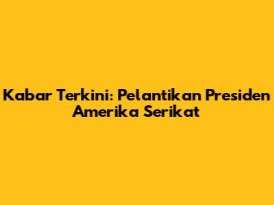 Kabar Terkini: Pelantikan Presiden Amerika Serikat